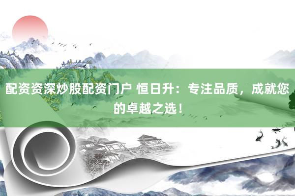 配资资深炒股配资门户 恒日升：专注品质，成就您的卓越之选！