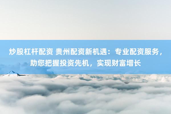 炒股杠杆配资 贵州配资新机遇:专业配资服务,助您把握投资先机,实现财富增长
