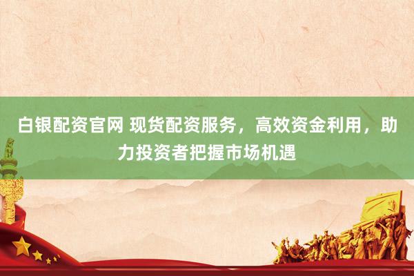 白银配资官网 现货配资服务，高效资金利用，助力投资者把握市场机遇